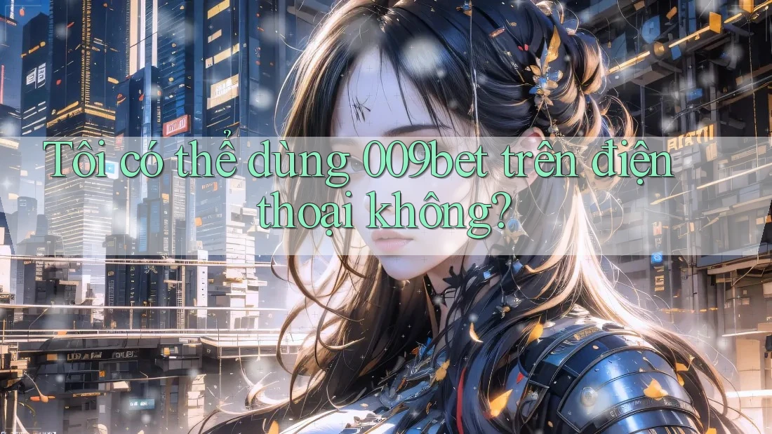 Tôi có thể dùng 009bet trên điện thoại không?