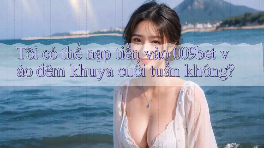 Tôi có thể nạp tiền vào 009bet vào đêm khuya cuối tuần không?
