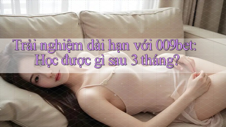 Trải nghiệm dài hạn với 009bet: Học được gì sau 3 tháng?