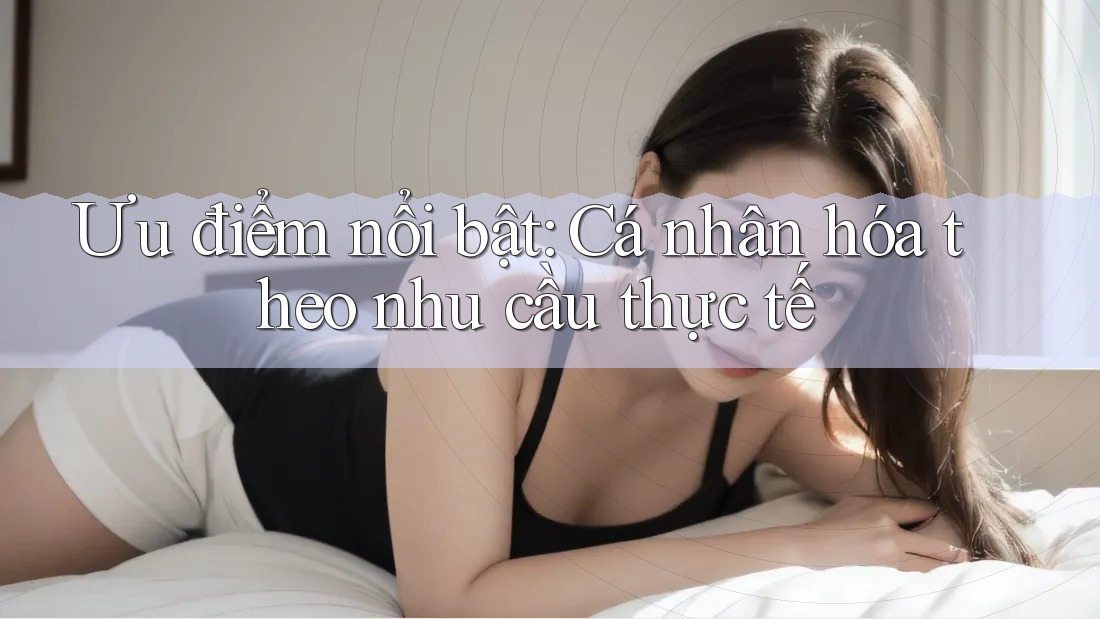 Ưu điểm nổi bật: Cá nhân hóa theo nhu cầu thực tế